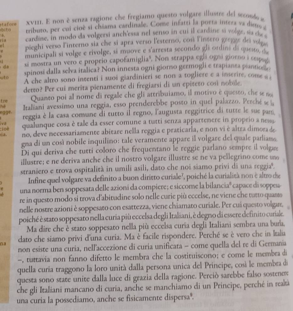 etafore xνI11. E non è senza ragione che fregiamo questo volgare illustre del seconde a
bito rributo, per cui cioè si chiama cardinale. Come infatti la porta intera va dieus é 
a,
zia cardine, in modo da volgersi anch'essa nel senso in cui il cardine si volge, sis se 
el  pieghi verso l'interno sia che si apra verso l'esterno, così l'intero gregge dei vo n
p
municipali si volge e rivolge, si muove e s'arresta secondo gli ordini di questo, s
11
da si mostra un vero e proprio capofamigliaº. Non strappa egli ogni giorno i cespag
spinosi dalla selva italica? Non innesta ogni giorno germogli e trapianta piantie
uto À che altro sono intenti i suoi giardinieri se non a togliere e a inserire, come s 
detto? Per cui merita pienamente di fregiarsi di un epiteto così nobile.
tre Quanto poi al nome di regale che gli attribuiamo, il motivo è questo, c e sen
hé Italiani avessimo una reggia, esso prenderebbe posto in quel palazzo. Perché se a
egge. reggia è la casa comune di tutto il regno, l'augusta reggitrice di tutte le sue par.
Iva
cioè qualunque cosa è tale da esser comune a tutti senza appartenere in proprio a nessa
ía no, deve necessariamente abitare nella reggia e praticarla, e non viè altra dimorade
gna di un così nobile inquilino: tale veramente appare il volgare del quale parliamo
Di qui deriva che tutti coloro che frequentano le reggie parlano sempre il volgare
illustre; e ne deriva anche che il nostro volgare illustre se ne va pellegrino come uno
straniero e trova ospitalità in umili asili, dato che noi siamo privi di una reggiaº.
Infine quel volgare va definito a buon diritto curiale², poiché la curialità non è altro che
e
é una norma ben soppesata delle azioni da compiere; e siccome la bilanciaª capace di soppesa-
re in questo modo si trova d’abitudine solo nelle curie più eccelse, ne viene che tutto quanto
nelle nostre azioni è soppesato con esattezza, viene chiamato curiale. Per cui questo volgare,
poiché è stato soppesato nella curia più eccelsa degli Italiani, è degno di essere definito curiale.
Ma dire che è stato soppesato nella più eccelsa curia degli Italiani sembra una burla,
na dato che siamo privi d'una curia. Ma è facile rispondere. Perché se è vero che in Italia
non esiste una curia, nell’accezione di curia unificata - come quella del re di Germania
-, tuttavia non fanno difetto le membra che la costituiscono; e come le membra di
quella curia traggono la loro unità dalla persona unica del Principe, cosá le membra di
questa sono state unite dalla luce di grazia della ragione. Perciò sarebbe falso sostenere
che gli Italiani mancano di curia, anche se manchiamo di un Principe, perché in realtà
una curia la possediamo, anche se fisicamente dispersaº.