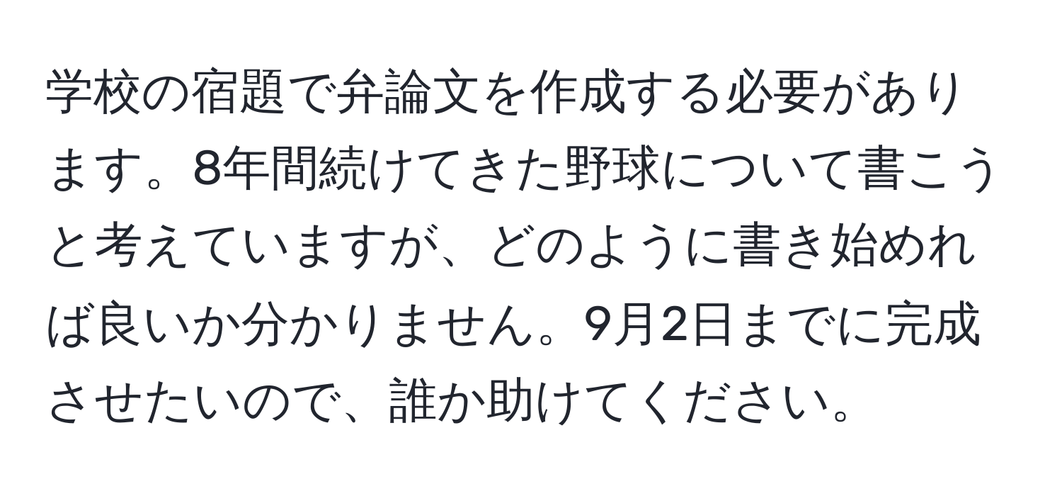 学校の宿題で弁論文を作成する必要があります。8年間続けてきた野球について書こうと考えていますが、どのように書き始めれば良いか分かりません。9月2日までに完成させたいので、誰か助けてください。