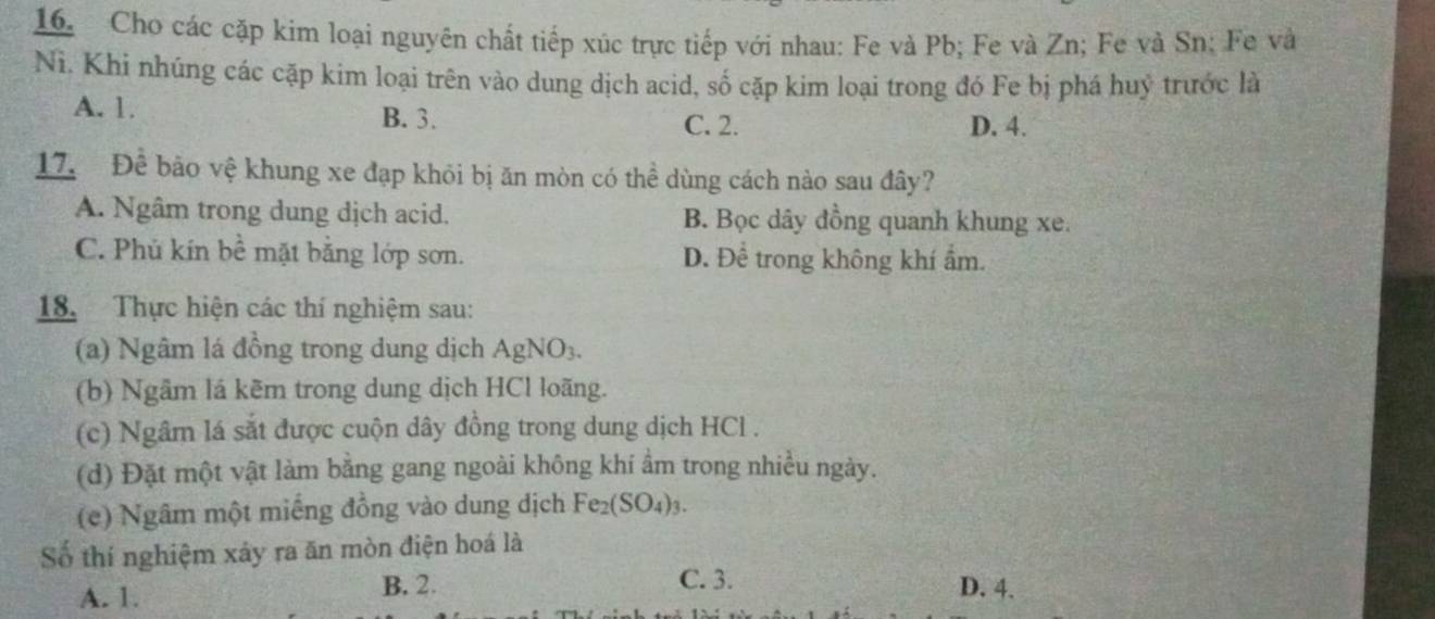 Cho các cặp kim loại nguyên chất tiếp xúc trực tiếp với nhau: Fe và Pb; Fe và Zn; Fe và Sn; Fe và
N. Khi nhúng các cặp kim loại trên vào dung dịch acid, số cặp kim loại trong đó Fe bị phá huỷ trước là
A. 1. B. 3.
C. 2. D. 4.
17. Để bảo vệ khung xe đạp khỏi bị ăn mòn có thể dùng cách nào sau đây?
A. Ngâm trong dung dịch acid. B. Bọc dây đồng quanh khung xe.
C. Phủ kín bề mặt bằng lớp sơn. D. Để trong không khí ẩm.
18. Thực hiện các thí nghiệm sau:
(a) Ngâm lá đồng trong dung dịch AgNO₃.
(b) Ngâm lá kẽm trong dung dịch HCl loãng.
(c) Ngâm lá sắt được cuộn dây đồng trong dung dịch HCl .
(d) Đặt một vật làm bằng gang ngoài không khí ẩm trong nhiều ngày.
(e) Ngâm một miếng đồng vào dung dịch Fe_2(SO_4)_3. 
Số thí nghiệm xảy ra ăn mòn điện hoá là
C. 3.
A. 1. B. 2. D. 4.