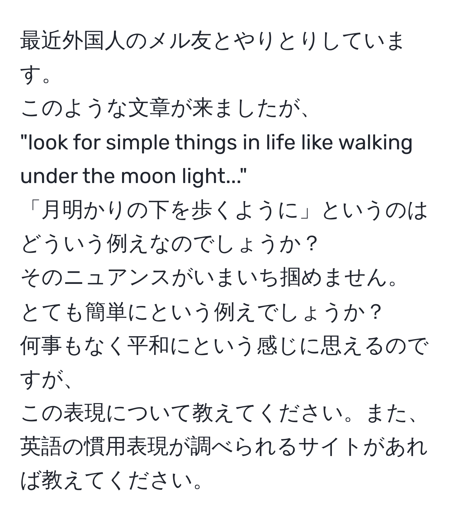 最近外国人のメル友とやりとりしています。  
このような文章が来ましたが、  
"look for simple things in life like walking under the moon light..."  
「月明かりの下を歩くように」というのはどういう例えなのでしょうか？  
そのニュアンスがいまいち掴めません。  
とても簡単にという例えでしょうか？  
何事もなく平和にという感じに思えるのですが、  
この表現について教えてください。また、英語の慣用表現が調べられるサイトがあれば教えてください。