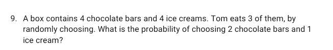 A box contains 4 chocolate bars and 4 ice creams. Tom eats 3 of them, by
randomly choosing. What is the probability of choosing 2 chocolate bars and 1
ice cream?