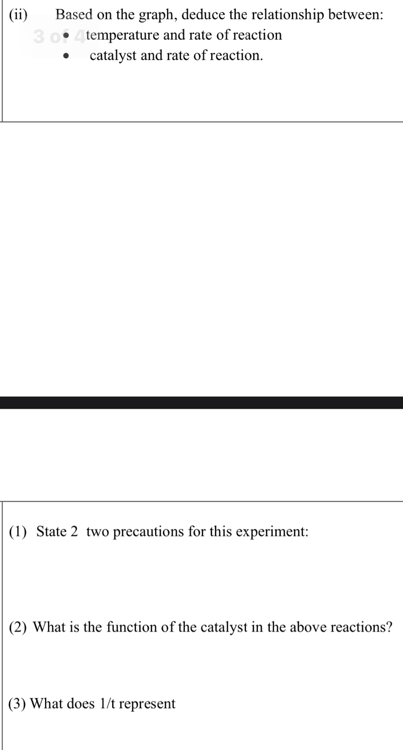 (ii) Based on the graph, deduce the relationship between: 
temperature and rate of reaction 
catalyst and rate of reaction. 
(1) State 2 two precautions for this experiment: 
(2) What is the function of the catalyst in the above reactions? 
(3) What does 1/t represent