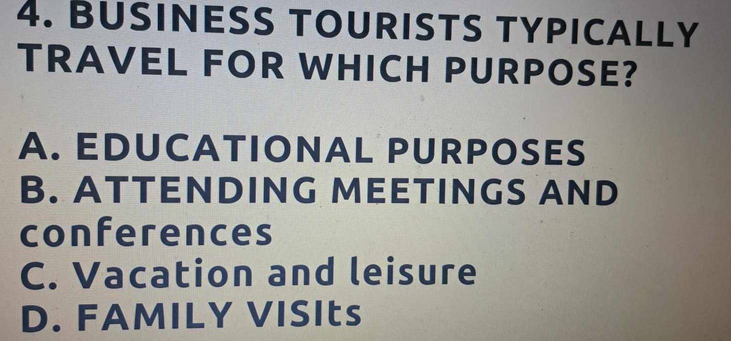 BUSINESS TOURISTS TYPICALLY
TRAVEL FOR WHICH PURPOSE?
A. EDUCATIONAL PURPOSES
B. ATTENDING MEETINGS AND
conferences
C. Vacation and leisure
D. FAMILY VISIts