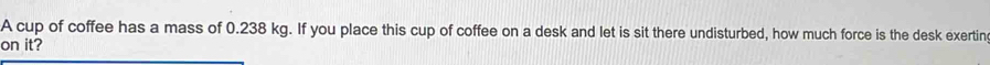 A cup of coffee has a mass of 0.238 kg. If you place this cup of coffee on a desk and let is sit there undisturbed, how much force is the desk exertin 
on it?