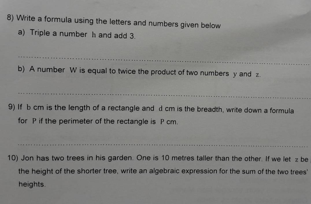 Write a formula using the letters and numbers given below 
a) Triple a number h and add 3. 
_ 
b) A number W is equal to twice the product of two numbers y and z. 
_ 
9) If b cm is the length of a rectangle and d cm is the breadth, write down a formula 
for P if the perimeter of the rectangle is P cm. 
_ 
10) Jon has two trees in his garden. One is 10 metres taller than the other. If we let z be 
the height of the shorter tree, write an algebraic expression for the sum of the two trees' 
heights.