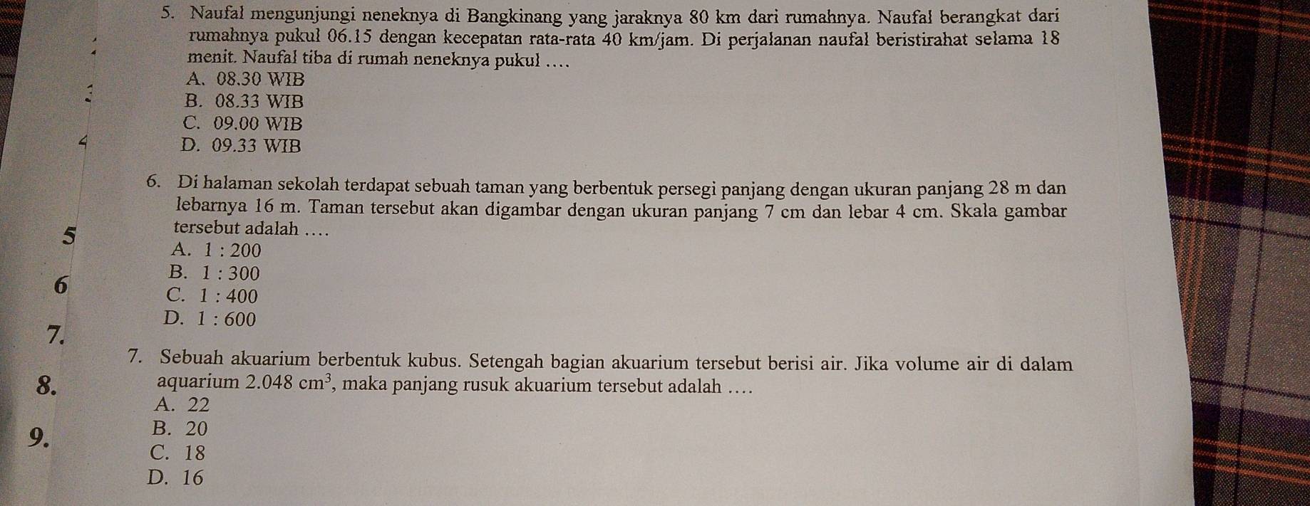 Naufal mengunjungi neneknya di Bangkinang yang jaraknya 80 km dari rumahnya. Naufal berangkat dari
rumahnya pukul 06.15 dengan kecepatan rata-rata 40 km/jam. Di perjalanan naufal beristirahat selama 18
menit. Naufal tiba di rumah neneknya pukul ….
A. 08.30 WIB
B. 08.33 WIB
C. 09.00 WIB
4 D. 09.33 WIB
6. Di halaman sekolah terdapat sebuah taman yang berbentuk persegi panjang dengan ukuran panjang 28 m dan
lebarnya 16 m. Taman tersebut akan digambar dengan ukuran panjang 7 cm dan lebar 4 cm. Skala gambar
5
tersebut adalah …
A. 1:200
6
B. 1:300
C. 1:400
7.
D. 1:600
7. Sebuah akuarium berbentuk kubus. Setengah bagian akuarium tersebut berisi air. Jika volume air di dalam
8. aquarium 2.048cm^3 , maka panjang rusuk akuarium tersebut adalah ….
A. 22
9.
B. 20
C. 18
D. 16