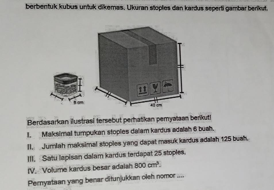 berbentuk kubus untuk dikemas. Ukuran stoples dan kardus seperti gambar berikut.
8 cm
Berdasarkan ilustrasi tersebut perhatikan pemyataan berikut! 
I. Maksimal tumpukan stopies dalam kardus adalah 6 buah. 
II. Jumlah maksimal stoples yang dapat masuk kardus adalah 125 buah. 
III. Satu lapisan dalam kardus terdapat 25 stoples. 
IV. Volume kardus besar adalah 800cm^3. 
Pernyataan yang benar ditunjukkan oleh nomor ....