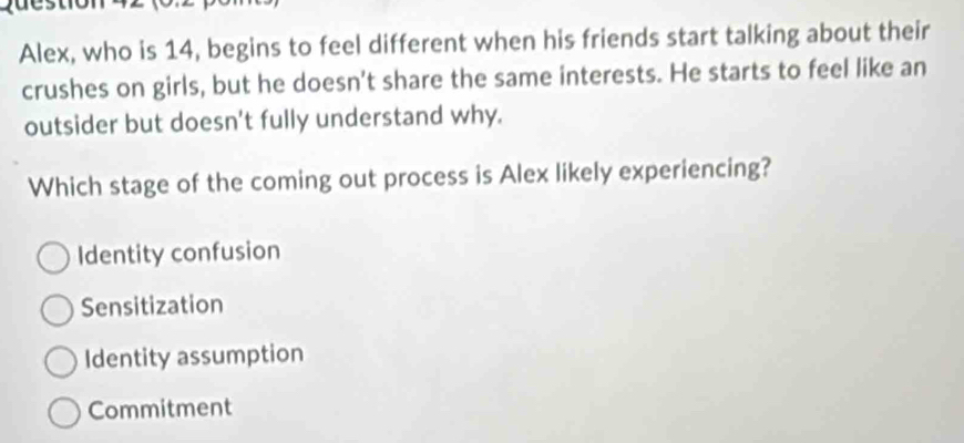 Alex, who is 14, begins to feel different when his friends start talking about their
crushes on girls, but he doesn't share the same interests. He starts to feel like an
outsider but doesn't fully understand why.
Which stage of the coming out process is Alex likely experiencing?
Identity confusion
Sensitization
Identity assumption
Commitment