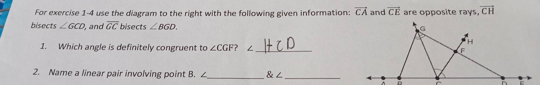 For exercise 1-4 use the diagram to the right with the following given information: vector CA and vector CE are opposite rays, vector CH
bisects ∠ GCD, , and overline GC bisects ∠ BGD. 
1. Which angle is definitely congruent to ∠ CGF ? ∠ _ 
2. Name a linear pair involving point B. ∠_   ∠ _
