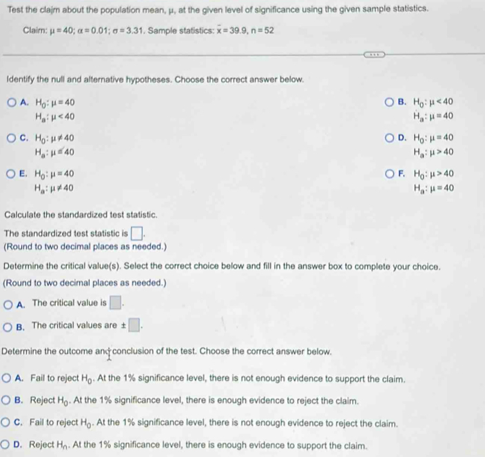 Test the clajm about the population mean, μ, at the given level of significance using the given sample statistics.
Claim: mu =40; alpha =0.01; sigma =3.31. Sample statistics: overline x=39.9, n=52
ldentify the null and alternative hypotheses. Choose the correct answer below.
A. H_0:mu =40 B. H_0:mu <40</tex>
H_a:mu <40</tex>
H_a:mu =40
C. H_0:mu != 40 D. H_0:mu =40
H_a:mu =40
H_a:mu >40
E. H_0:mu =40 F. H_0:mu >40
H_a:mu != 40
H_a:mu =40
Calculate the standardized test statistic.
The standardized test statistic is □. 
(Round to two decimal places as needed.)
Determine the critical value(s). Select the correct choice below and fill in the answer box to complete your choice.
(Round to two decimal places as needed.)
A. The critical value is □.
B. The critical values are ± □. 
Determine the outcome andconclusion of the test. Choose the correct answer below.
A. Fail to reject H_0. At the 1% significance level, there is not enough evidence to support the claim.
B. Reject H_0. At the 1% significance level, there is enough evidence to reject the claim.
C. Fail to reject H_0. At the 1% significance level, there is not enough evidence to reject the claim.
D. Reject H_n. At the 1% significance level, there is enough evidence to support the claim.