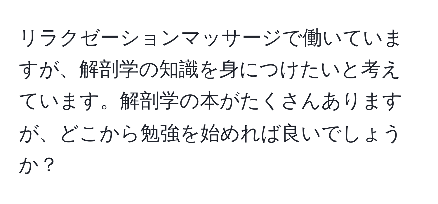 リラクゼーションマッサージで働いていますが、解剖学の知識を身につけたいと考えています。解剖学の本がたくさんありますが、どこから勉強を始めれば良いでしょうか？