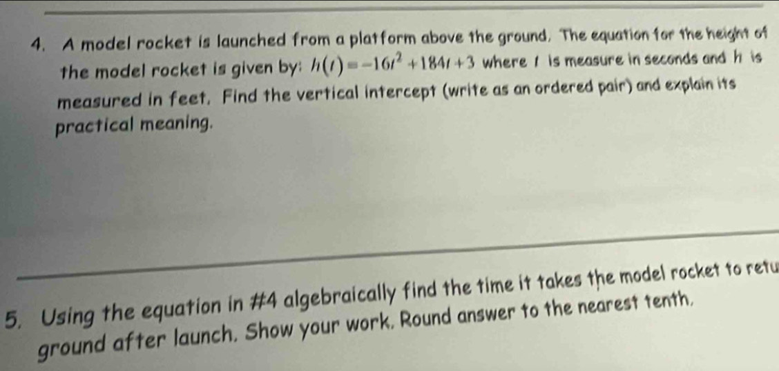 A model rocket is launched from a platform above the ground. The equation for the height of 
the model rocket is given by: h(t)=-16t^2+184t+3 where 1 is measure in seconds and h is 
measured in feet. Find the vertical intercept (write as an ordered pair) and explain its 
practical meaning. 
5. Using the equation in #4 algebraically find the time it takes the model rocket to retu 
ground after launch. Show your work. Round answer to the nearest tenth,