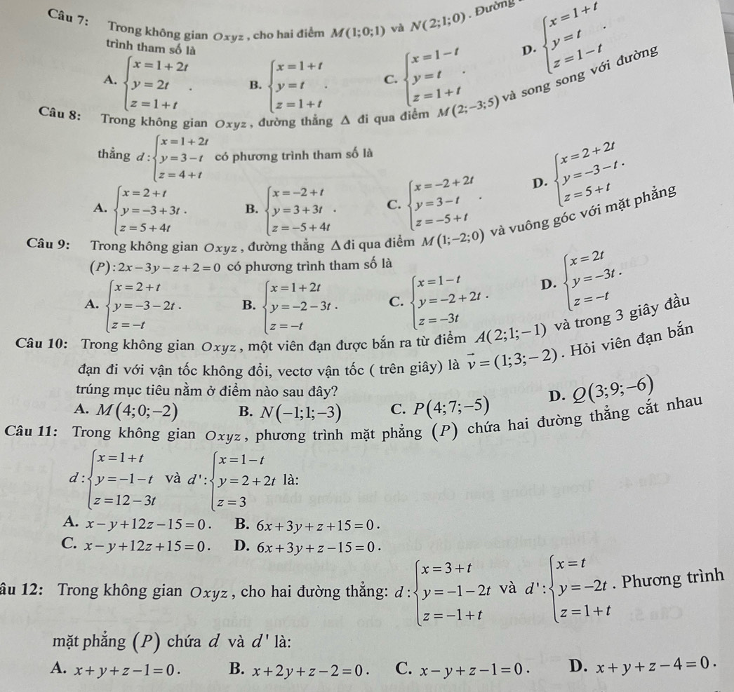 Trong không gian Oxyz , cho hai điểm M(1;0;1) và N(2;1;0). Đường beginarrayl x=1+t y=t z=1-tendarray. . đường
trình tham số là
A. beginarrayl x=1+2t y=2t z=1+tendarray. . B. beginarrayl x=1+t y=t z=1+tendarray. C. beginarrayl x=1-t y=t z=1+tendarray.
D.
Câu 8: Trong không gian Oxyz , đường thẳng △ di qua điểm M(2;-3;5) và song song
thẳng d:beginarrayl x=1+2t y=3-t z=4+tendarray. có phương trình tham số là
A. beginarrayl x=2+t y=-3+3t. z=5+4tendarray. B. beginarrayl x=-2+t y=3+3t z=-5+4tendarray. C. beginarrayl x=-2+2t y=3-t z=-5+tendarray. .
beginarrayl x=2+2t y=-3-t. z=5+tendarray.
D.
Câu 9: Trong không gian Oxyz , đường thẳng △ di qua điểm M(1;-2;0) và vuông góc với mặt phẳng
(P): 2x-3y-z+2=0 có phương trình tham số là
A. beginarrayl x=2+t y=-3-2t. z=-tendarray. B. beginarrayl x=1+2t y=-2-3t. z=-tendarray. C. beginarrayl x=1-t y=-2+2t. z=-3tendarray.
D. beginarrayl x=2t y=-3t. z=-tendarray.
Câu 10: Trong không gian Oxyz, một viên đạn được bắn ra từ điểm A(2;1;-1) và trong 3 giây đầu
đạn đi với vận tốc không đổi, vectơ vận tốc ( trên giây) là vector v=(1;3;-2). Hỏi viên đạn bắn
trúng mục tiêu nằm ở điểm nào sau đây?
A. M(4;0;-2) B. N(-1;1;-3) C. P(4;7;-5) D. Q(3;9;-6)
Câu 11: Trong không gian Oxyz, phương trình mặt phẳng (P) chứa hai đường thẳng cắt nhau
d:beginarrayl x=1+t y=-1-t z=12-3tendarray. và d':beginarrayl x=1-t y=2+2t z=3endarray. là:
A. x-y+12z-15=0. B. 6x+3y+z+15=0.
C. x-y+12z+15=0. D. 6x+3y+z-15=0.
âu 12: Trong không gian Oxyz , cho hai đường thẳng: d:beginarrayl x=3+t y=-1-2t z=-1+tendarray. và d∵ beginarrayl x=t y=-2t z=1+tendarray.. Phương trình
mặt phẳng (P) chứa đ và d' là:
A. x+y+z-1=0. B. x+2y+z-2=0. C. x-y+z-1=0. D. x+y+z-4=0.