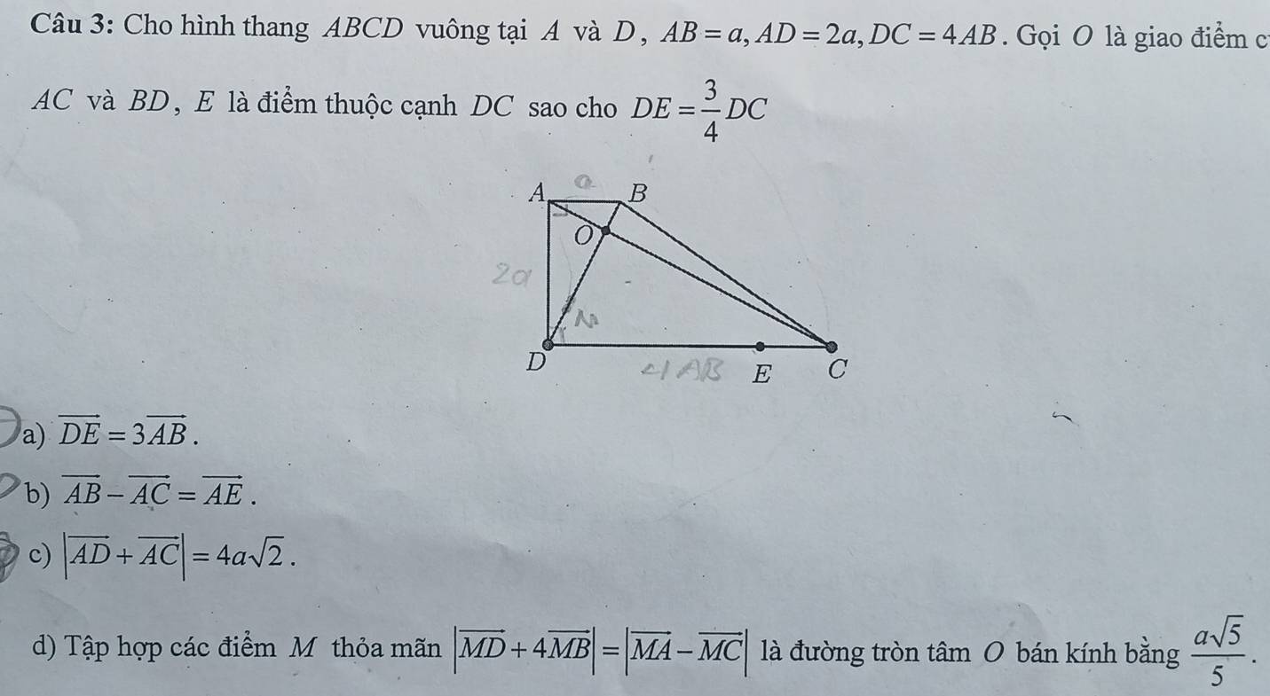 Cho hình thang ABCD vuông tại A và D , AB=a, AD=2a, DC=4AB. Gọi O là giao điểm c
AC và BD, E là điểm thuộc cạnh DC sao cho DE= 3/4 DC
a) vector DE=3vector AB.
b) vector AB-vector AC=vector AE.
c) |overline AD+overline AC|=4asqrt(2).
d) Tập hợp các điểm Mỹ thỏa mãn |vector MD+4vector MB|=|vector MA-vector MC| là đường tròn tâm O bán kính bằng  asqrt(5)/5 .