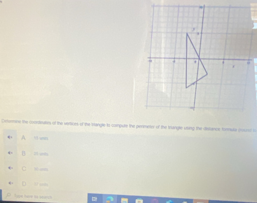 Determine the coordinates of the vertices of the triangle to compute the perimeter of the triangle using the distance formula (round to
A 15 unies
B 25 unts
C 30 ants
37 untrs
Type here to search