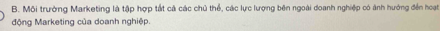 Môi trường Marketing là tập hợp tất cả các chủ thể, các lực lượng bên ngoài doanh nghiệp có ảnh hưởng đến hoạt 
động Marketing của doanh nghiệp.
