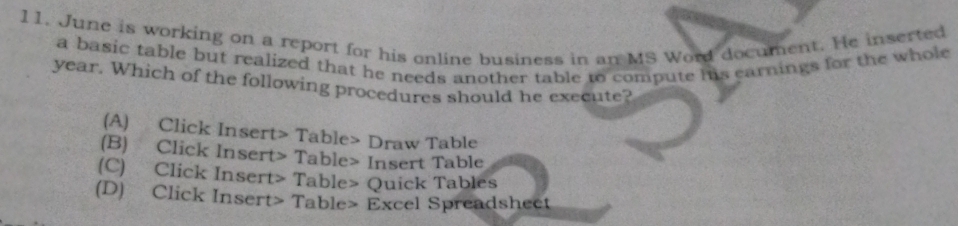 June is working on a report for his online business in an MS Word document. He inserted
a basic table but realized that he needs another table to compute his earnings for the whole
year. Which of the following procedures should he execute?
(A) Click Insert> Table> Draw Table
(B) Click Insert> Table> Insert Table
(C) Click Insert> Table> Quick Tables
(D) Click Insert> Table> Excel Spreadsheet