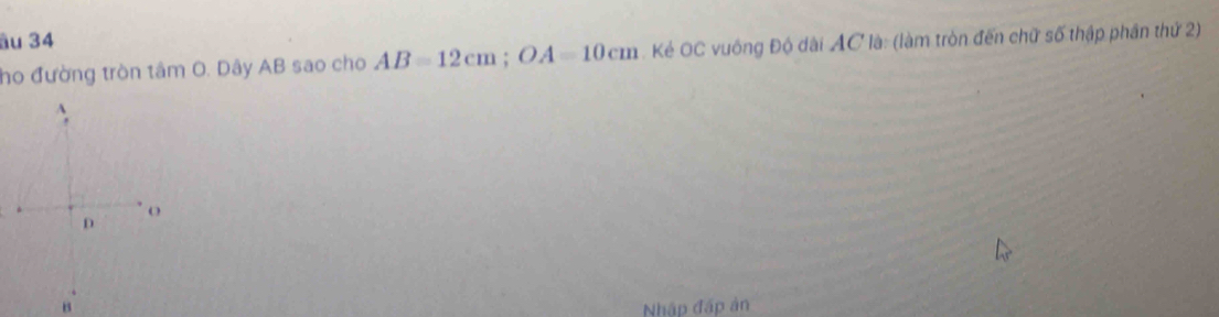 âu 34 
ho đường tròn tâm O. Dây AB sao cho AB=12cm; OA=10cm. Kẻ OC vuông Độ dài AC là: (làm tròn đến chữ số thập phần thứ 2) 
Nhập đấp ản