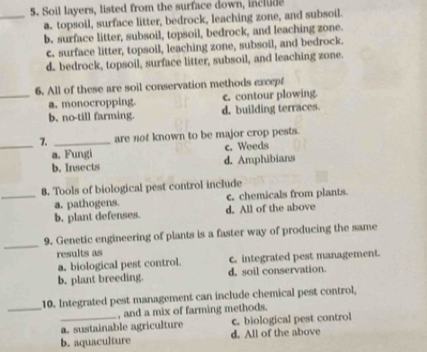 Soil layers, listed from the surface down, include
_a. topsoil, surface litter, bedrock, leaching zone, and subsoil.
b. surface litter, subsoil, topsoil, bedrock, and leaching zone.
c. surface litter, topsoil, leaching zone, subsoil, and bedrock.
d. bedrock, topsoil, surface litter, subsoil, and leaching zone.
6. All of these are soil conservation methods except
_a. monocropping. c. contour plowing.
b. no-till farming. d. building terraces.
_7. _are not known to be major crop pests.
a. Fungi c. Weeds
b. Insects d. Amphibians
8. Tools of biological pest control include
_a. pathogens. c. chemicals from plants.
b. plant defenses. d. All of the above
_
9. Genetic engineering of plants is a faster way of producing the same
results as
a. biological pest control. c. integrated pest management.
b. plant breeding. d, soil conservation.
_
10. Integrated pest management can include chemical pest control,
, and a mix of farming methods.
_a. sustainable agriculture c. biological pest control
b. aquaculture d. All of the above