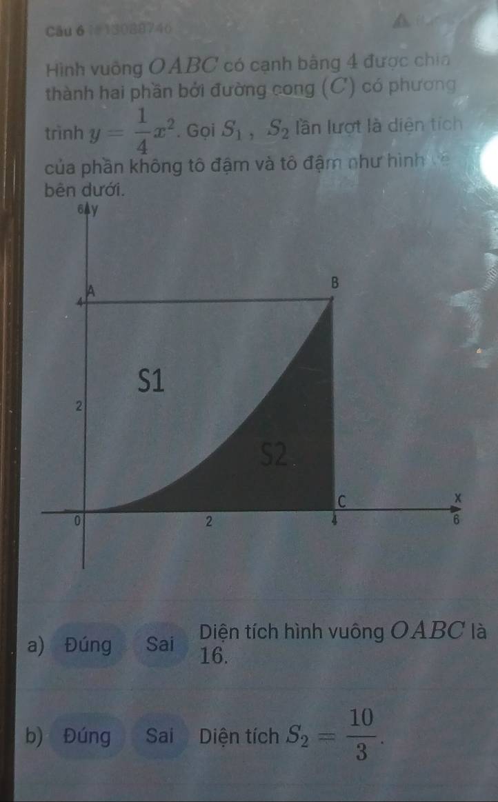 13088746 
Hình vuông OABC có cạnh bằng 4 được chia 
thành hai phần bởi đường cong (C) có phương 
trình y= 1/4 x^2. Gọi S_1, S_2 lần lượt là diện tích 
của phần không tô đậm và tô đậm như hình về 
bên dưới.
6Ay
A 
B
4
S1
2
C
x
0
2
6
Diện tích hình vuông OABC là 
a) Đúng Sai 16. 
b) Đúng Sai Diện tích S_2= 10/3 .