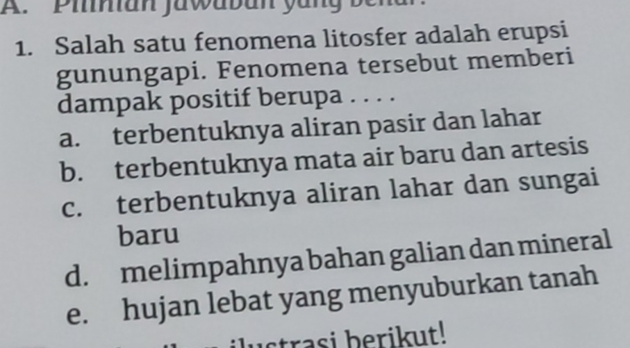 Piinian jawaban yang bena
1. Salah satu fenomena litosfer adalah erupsi
gunungapi. Fenomena tersebut memberi
dampak positif berupa . . . .
a. terbentuknya aliran pasir dan lahar
b. terbentuknya mata air baru dan artesis
c. terbentuknya aliran lahar dan sungai
baru
d. melimpahnya bahan galian dan mineral
e. hujan lebat yang menyuburkan tanah
strasi berikut!