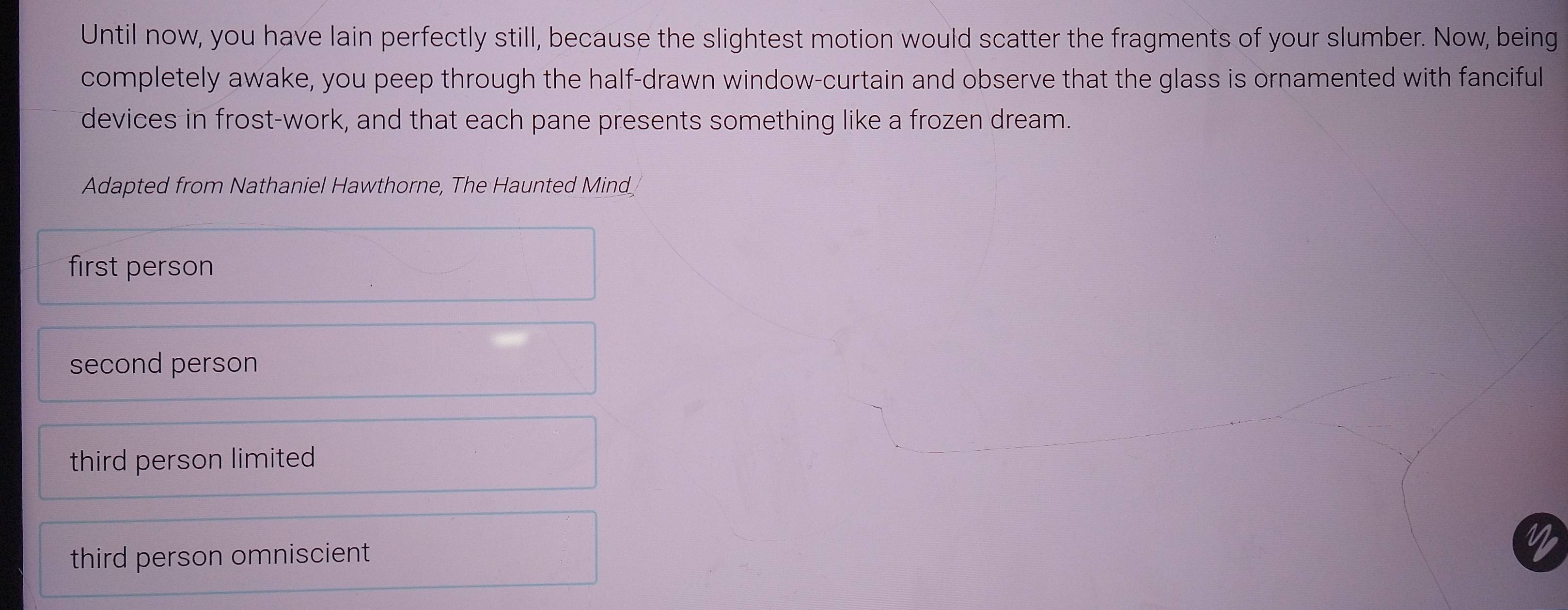 Until now, you have lain perfectly still, because the slightest motion would scatter the fragments of your slumber. Now, being
completely awake, you peep through the half-drawn window-curtain and observe that the glass is ornamented with fanciful
devices in frost-work, and that each pane presents something like a frozen dream.
Adapted from Nathaniel Hawthorne, The Haunted Mind
first person
second person
third person limited
third person omniscient