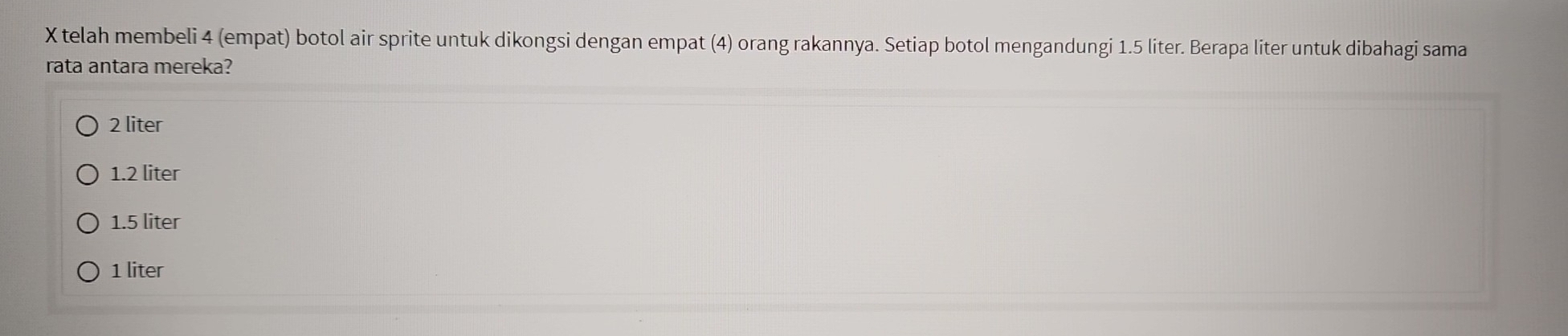 telah membeli 4 (empat) botol air sprite untuk dikongsi dengan empat (4) orang rakannya. Setiap botol mengandungi 1.5 liter. Berapa liter untuk dibahagi sama
rata antara mereka?
2 liter
1.2 liter
1.5 liter
1 liter