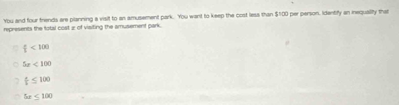 You and four friends are planning a visit to an amusement park. You want to keep the cost less than $100 per person. Identify an inequality that
represents the total cost æ of visiting the amusement park.
 x/5 <100</tex>
5x<100</tex>
 s/5 ≤ 100
5x≤ 100