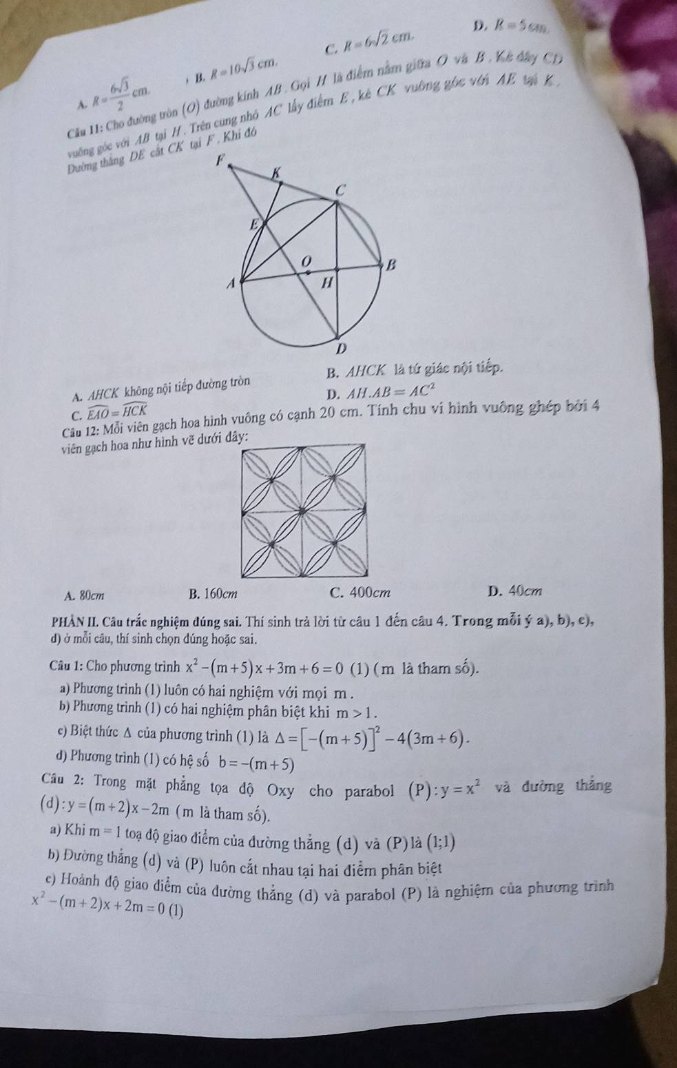 R= 6sqrt(3)/2 cm. ) B. R=10sqrt(3)cm. C. R=6sqrt(2)cm. D. R=5cm.
Cầu 11: Cho đường tròn (O) đường kính AB. Gọi H là điểm nằm giữra O và B . Kê đâay Ch
A.
vuờng góc với AB tại H. Trên cung nhỏ AC lấy điểm E, kê CK vuờng gốc với AE tà K 
Đường thắng DE cất CK tại F . Khi đô
B. AHCK là tứ giác nội tiếp.
A. AHCK không nội tiếp đường tròn
D. AH.AB=AC^2
C. widehat EAO=widehat HCK
Cầu 12: Mỗi viên gạch hoa hình vuông có cạnh 20 cm. Tính chu ví hình vuông ghép bởi 4
viên gạch hoa như hình vẽ dưới đây:
A. 80cm B. 160cm C. 400cm D. 40cm
PHÀN II. Câu trắc nghiệm đúng sai. Thí sinh trả lời từ câu 1 đến câu 4. Trong mỗi ý a), b), c),
d) ở mỗi câu, thí sinh chọn dúng hoặc sai.
Câu 1: Cho phương trình x^2-(m+5)x+3m+6=0 (1) ( m là tham số).
a) Phương trình (1) luôn có hai nghiệm với mọi m.
b) Phương trình (1) có hai nghiệm phân biệt khi m>1.
e) Biệt thức Δ của phương trình (1) là △ =[-(m+5)]^2-4(3m+6).
d) Phương trình (1) có hệ số b=-(m+5)
Câu 2: Trong mặt phẳng tọa độ Oxy cho parabol (P):y=x^2 và đường thắng
(d) :y=(m+2)x-2m (m là tham số).
a) Khi m=1 toạ độ giao điểm của đường thẳng (d) và (P)là (1;1)
b) Đường thẳng (d) và (P) luôn cắt nhau tại hai điểm phân biệt
c) Hoành độ giao diểm của dường thẳng (d) và parabol (P) là nghiệm của phương trình
x^2-(m+2)x+2m=0(1)