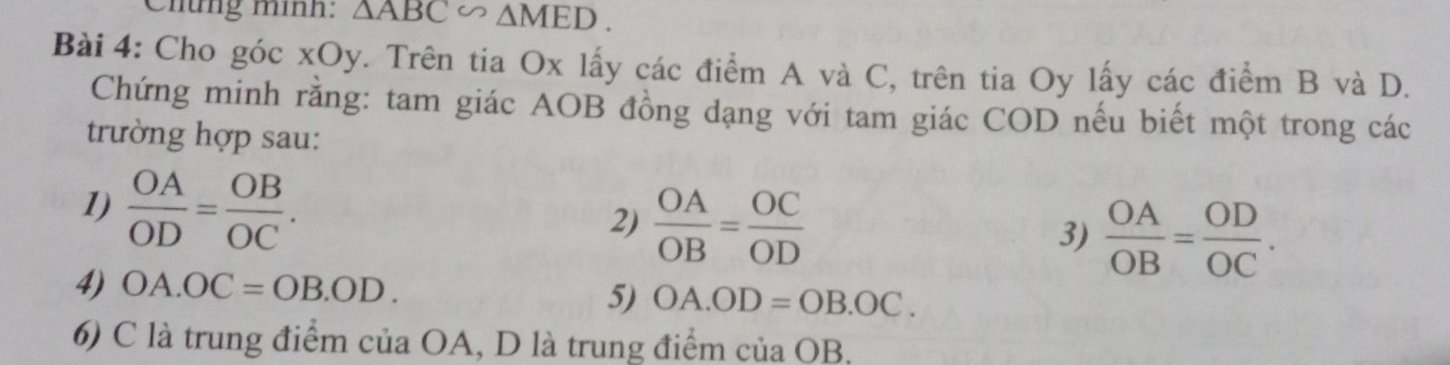 Chúng mình: △ ABC∽ △ MED. 
Bài 4: Cho góc xOy. Trên tia Ox lấy các điểm A và C, trên tia Oy lấy các điểm B và D. 
Chứng minh rằng: tam giác AOB đồng dạng với tam giác COD nếu biết một trong các 
trường hợp sau: 
1)  OA/OD = OB/OC . 
2)  OA/OB = OC/OD 
3)  OA/OB = OD/OC . 
4) OA.OC=OB.OD. 
5) OA.OD=OB.OC. 
6) C là trung điểm của OA, D là trung điểm của OB,