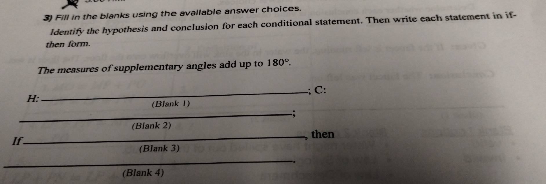 Fill in the blanks using the available answer choices. 
Identify the hypothesis and conclusion for each conditional statement. Then write each statement in if- 
then form. 
The measures of supplementary angles add up to 180°. 
H: _; C: 
(Blank 1) 
_; 
(Blank 2) 
_then 
If 
(Blank 3) 
_ 
. 
(Blank 4)