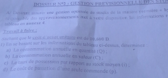 DOSIER N° : GESTION PREVISIONNELLE DES STO 
A/ Desirant assurer une gestion optimale de stocks de la matière première « Iy 
responsable des approvisionnements met à votre disposition les informations r 
tableau en annexe 4. 
Travail à faire : 
Sachant que le coût d'achat unitaire est de 10,600 D. 
1) En se basant sur les informations du tableau ci-dessus, déterminez : 
a) La consommation annuelle en quantité (Q) ; 
b) La consommation annuelle en valeur (C) ; 
e) Le taux de possession par rapport au stock moyen (i) ; 
d) Le coût de passation d’une seule commande (p).