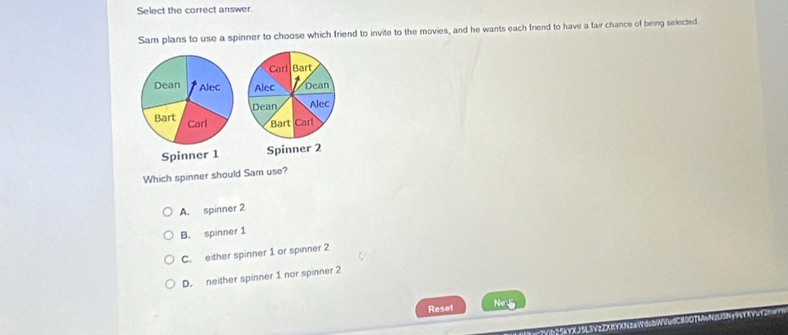 Select the correct answer.
Sam plans to use a spinner to choose which friend to invite to the movies, and he wants each friend to have a fair chance of being selected
Which spinner should Sam use?
A. spinner 2
B. spinner 1
C. either spinner 1 or spinner 2
D. neither spinner 1 nor spinner 2
Reset Ne

?Yb 25kYXJ5L3VzZXnYXNzaWdubl