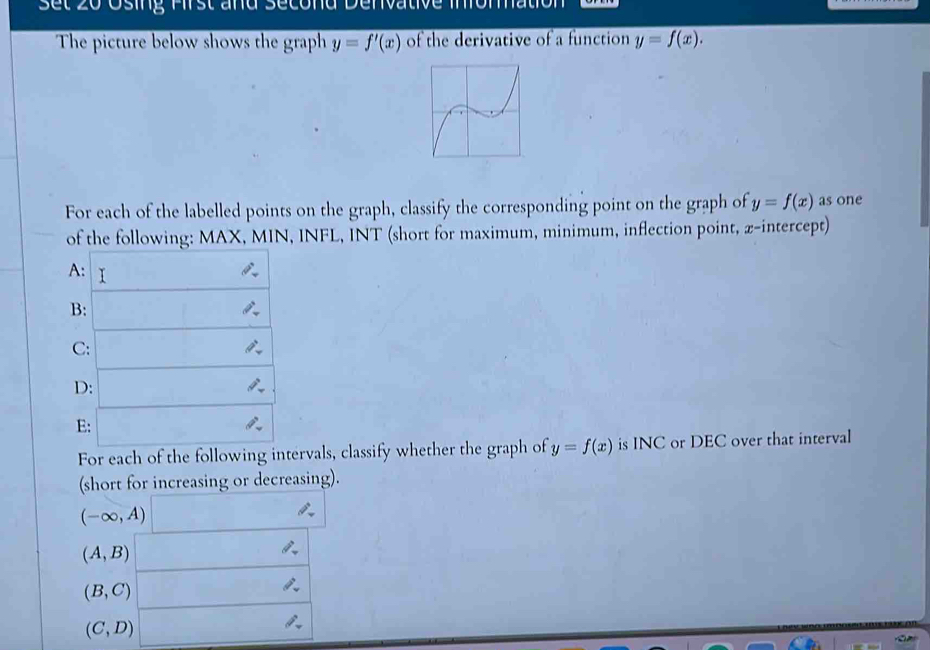 Set 20 Osing Pirst and Second Denvative Imomation
The picture below shows the graph y=f'(x) of the derivative of a function y=f(x).
For each of the labelled points on the graph, classify the corresponding point on the graph of y=f(x) as one
of the following: MAX, MIN, INFL, INT (short for maximum, minimum, inflection point, z-intercept)
For each of the following intervals, classify whether the graph of y=f(x) is INC or DEC over that interval
(short for increasing or decreasing).
(-∈fty ,A)
(A,B)
(B,C)
(C,D)