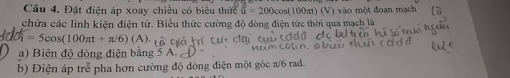 Đặt điện áp xoay chiều có biểu thức u=200cos (100π t) (V ) vào một đoạn mạch 
chứa các linh kiện điện tử. Biểu thức cường độ dòng điện tức thời qua mạch là
i=5cos (100π t+π /6)(A). 
a) Biên độ dòng điện bằng 5 A. 
b) Điện áp trễ pha hớn cường độ dòng điện một góc π/6 rad.