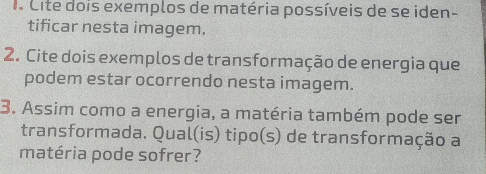 Cite dois exemplos de matéria possíveis de se iden- 
tificar nesta imagem. 
2. Cite dois exemplos de transformação de energia que 
podem estar ocorrendo nesta imagem. 
3. Assim como a energia, a matéria também pode ser 
transformada. Qual(is) tipo(s) de transformação a 
matéria pode sofrer?