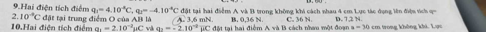 Hai điện tích điểm q_1=4.10^(-8)C, q_2=-4.10^(-8)C đt tại hai điểm A và B trong không khí cách nhau 4 cm Lực tác dụng lên điện tích ='===
2.10^(-9)C đặt tại trung điểm O của AB là A. 3,6 mN. B. 0,36 N. C. 36 N. D. 7,2 N.
10.Hai điện tích điểm q_1=2.10^(-2)mu C và q_2=-2.10^(-2)overline mu C đặt tại hai điểm A và B cách nhau một đoạn a=30cm trong không khí. Lực