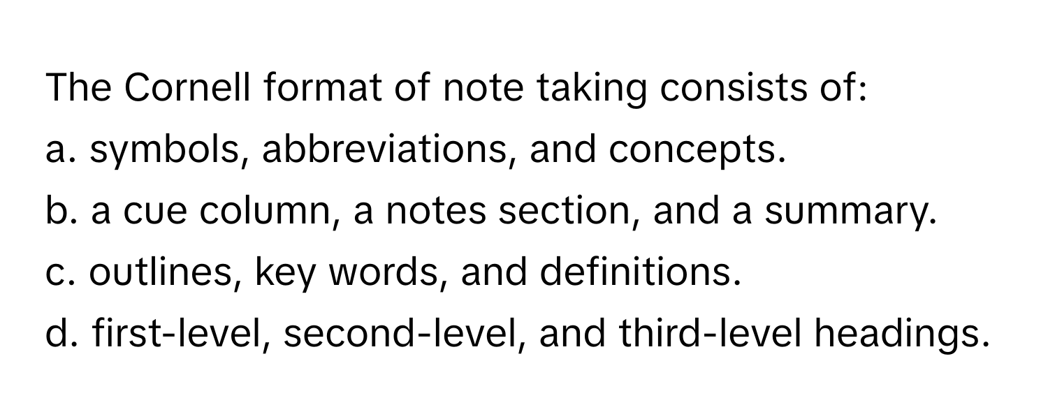 The Cornell format of note taking consists of:

a. symbols, abbreviations, and concepts.
b. a cue column, a notes section, and a summary.
c. outlines, key words, and definitions.
d. first-level, second-level, and third-level headings.