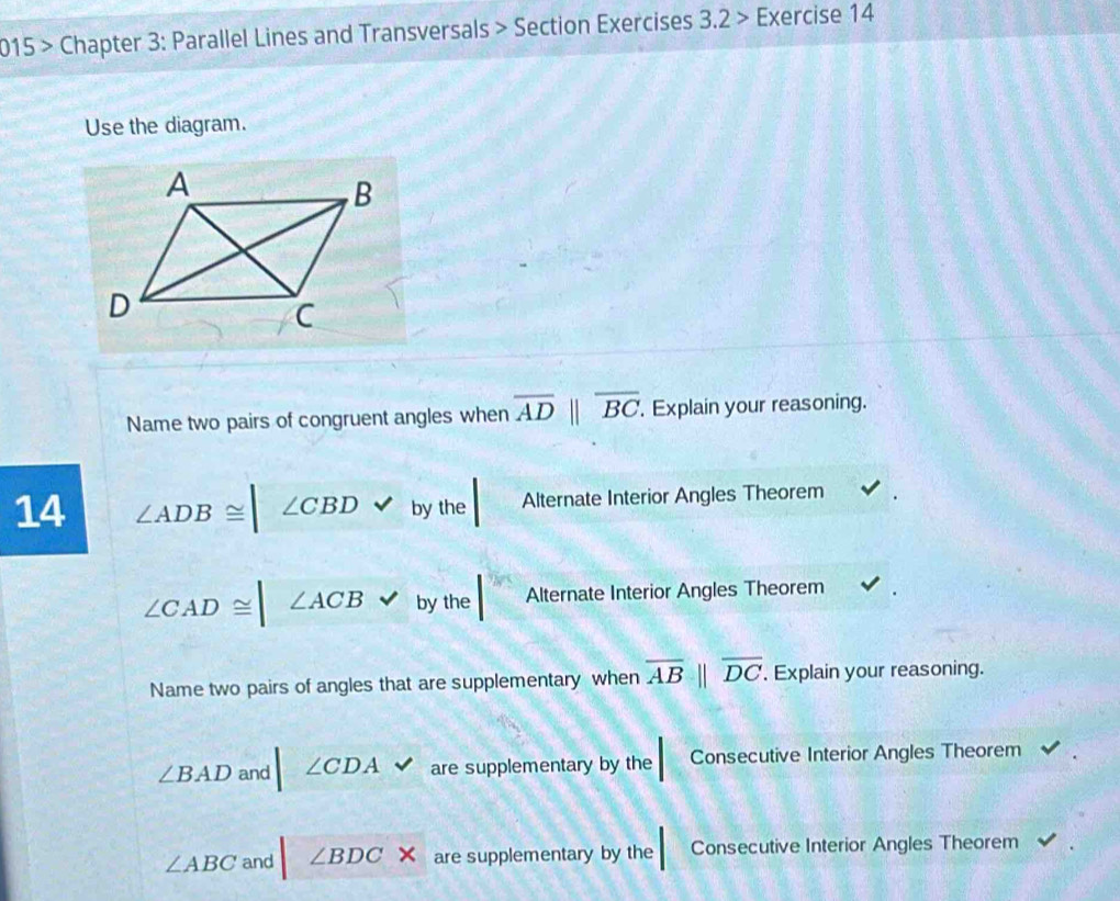 015 > Chapter 3: Parallel Lines and Transversals > Section Exercises 3.2> Exercise 14
Use the diagram.
Name two pairs of congruent angles when overline AD||overline BC. . Explain your reasoning.
14 ∠ ADB≌ ∠ CBDvee by the Alternate Interior Angles Theorem
∠ CAD≌ ∠ ACB J by the Alternate Interior Angles Theorem
Name two pairs of angles that are supplementary when overline AB||overline DC. Explain your reasoning.
∠ BAD and |∠ CDA. are supplementary by the Consecutive Interior Angles Theorem
∠ ABC and □ ∠ BDC * are supplementary by the Consecutive Interior Angles Theorem