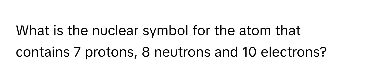 What is the nuclear symbol for the atom that contains 7 protons, 8 neutrons and 10 electrons?