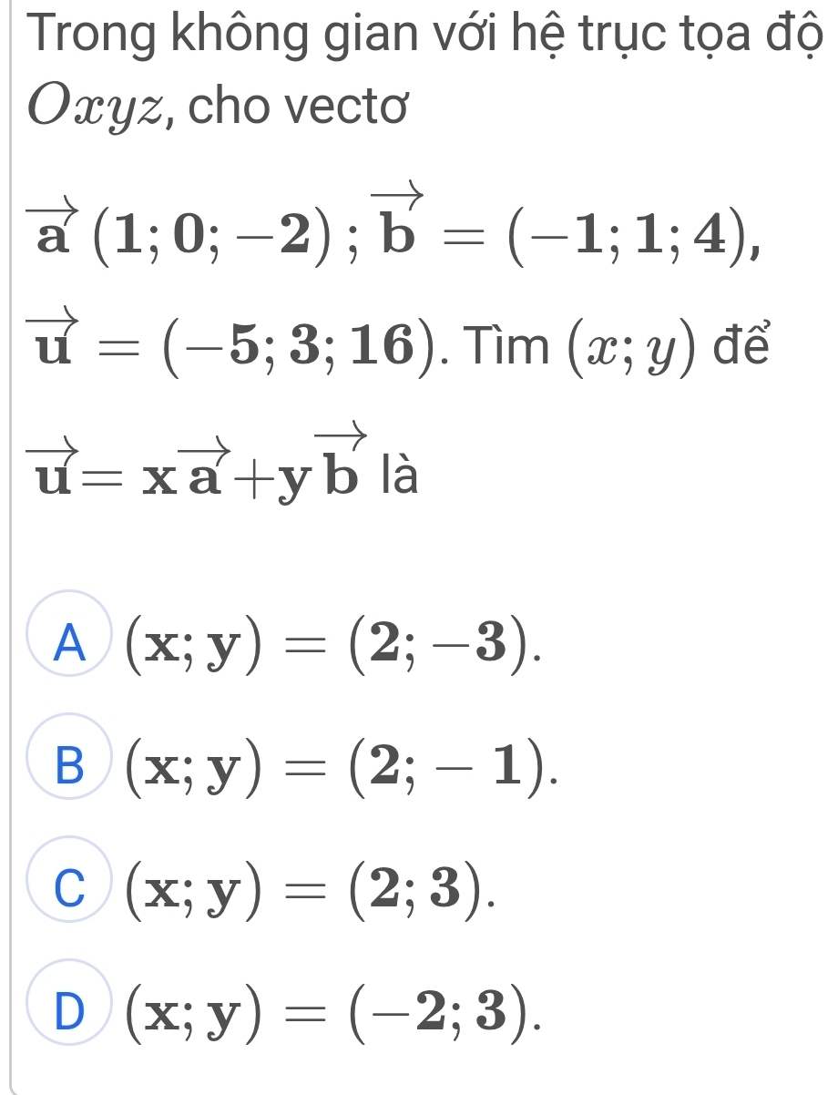 Trong không gian với hệ trục tọa độ
Oxyz, cho vecto
vector a(1;0;-2); vector b=(-1;1;4),
vector u=(-5;3;16). Tìm (x;y) để
vector u=xvector a+yvector b là
A (x;y)=(2;-3).
B (x;y)=(2;-1).
C (x;y)=(2;3).
D (x;y)=(-2;3).