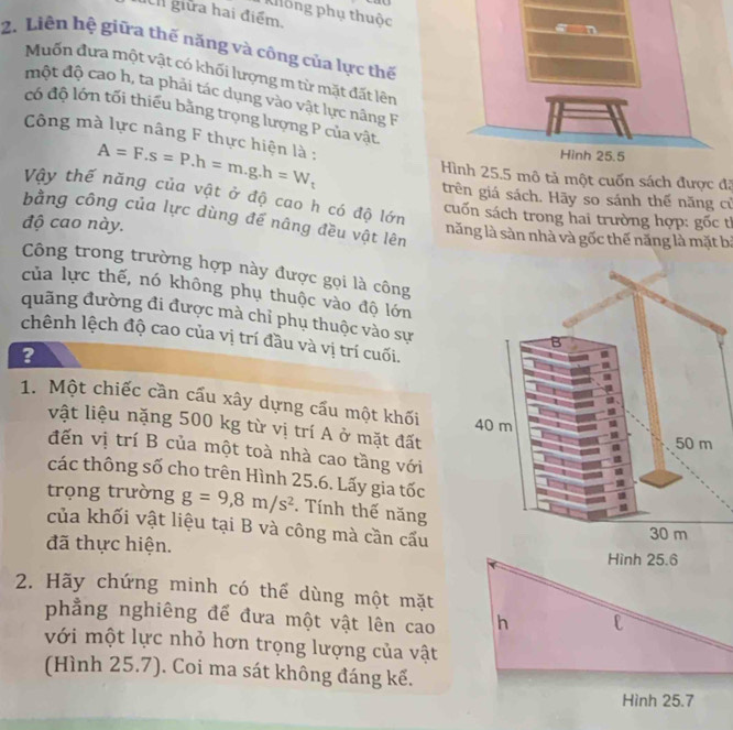 ay
Không phụ thuộc
giữa hai điểm.
2. Liên hệ giữa thế năng và công của lực thế
Muốn đưa một vật có khối lượng m từ mặt đất lên
một độ cao h, ta phải tác dụng vào vật lực nâng F
có độ lớn tối thiếu bằng trọng lượng P của vật
Công mà lực nâng F thực hiện là : A=F.s=P.h=m.g.h=W_t
Hình 25.5 mô tả một cuốn sách được đã
Vậy thế năng của vật ở độ cao h có độ lớn
trên giá sách. Hãy so sánh thế năng cử
cuốn sách trong hai trường hợp: gốc tỉ
bằng công của lực dùng đế nâng đều vật lên
độ cao này. năng là sàn nhà và gốc thế năng là mặt bị
Công trong trường hợp này được gọi là công
của lực thế, nó không phụ thuộc vào độ lớn
quãng đường đi được mà chỉ phụ thuộc vào sự
chênh lệch độ cao của vị trí đầu và vị trí cuối.
?
1. Một chiếc cần cấu xây dựng cấu một khối 
vật liệu nặng 500 kg từ vị trí A ở mặt đất
đến vị trí B của một toà nhà cao tầng với
các thông số cho trên Hình 25.6. Lấy gia tốc
trọng trường g=9,8m/s^2. Tính thế năng
của khối vật liệu tại B và công mà cần cấu
đã thực hiện. Hình 25.6
2. Hãy chứng minh có thế dùng một mặt
phẳng nghiêng để đưa một vật lên cao h l
với một lực nhỏ hơn trọng lượng của vật
(Hình 25.7). Coi ma sát không đáng kể.
Hình 25.7