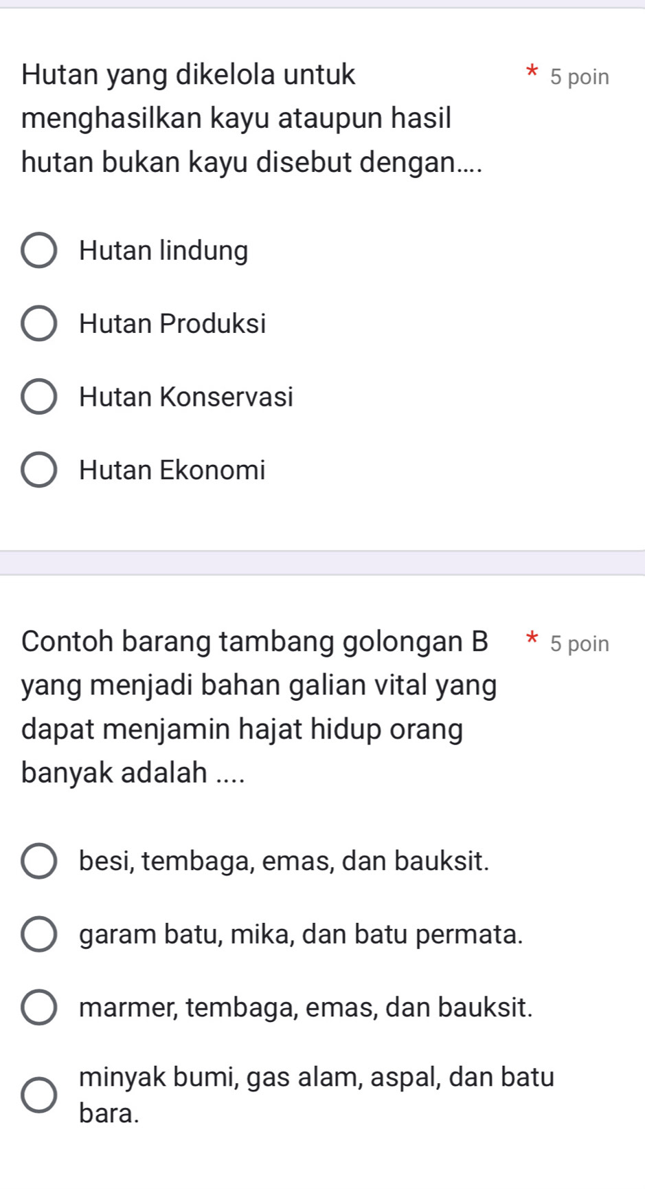 Hutan yang dikelola untuk 5 poin
menghasilkan kayu ataupun hasil
hutan bukan kayu disebut dengan....
Hutan lindung
Hutan Produksi
Hutan Konservasi
Hutan Ekonomi
Contoh barang tambang golongan B * 5 poin
yang menjadi bahan galian vital yang
dapat menjamin hajat hidup orang
banyak adalah ....
besi, tembaga, emas, dan bauksit.
garam batu, mika, dan batu permata.
marmer, tembaga, emas, dan bauksit.
minyak bumi, gas alam, aspal, dan batu
bara.