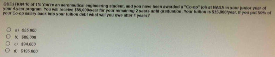 of 15: You're an aeronautical engineering student, and you have been awarded a''Co-op'' job at NASA in your junior year of
your 4-year program. You will receive $55,000/year for your remaining 2 years until graduation. Your tuition is $35,000/year. If you put 50% of
your Co-op salary back into your tuition debt what will you owe after 4 years?
a) $85,000
b) $89,000
c) $94,000
d) $195,000