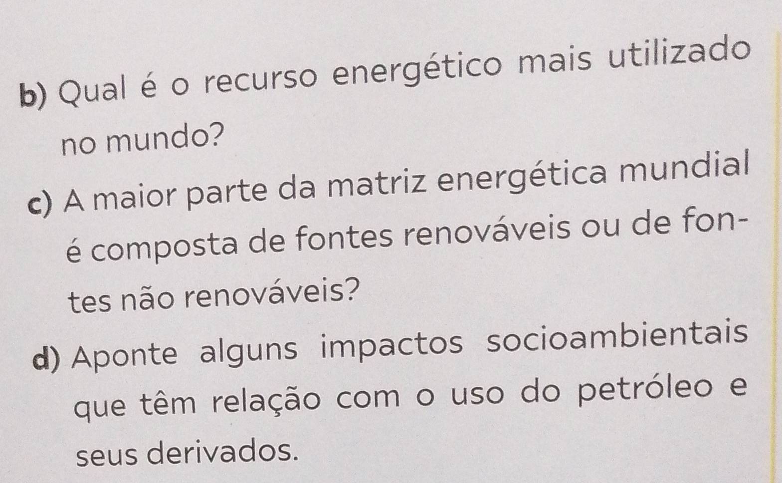 Qual é o recurso energético mais utilizado 
no mundo? 
c) A maior parte da matriz energética mundial 
é composta de fontes renováveis ou de fon- 
tes não renováveis? 
d) Aponte alguns impactos socioambientais 
que têm relação com o uso do petróleo e 
seus derivados.