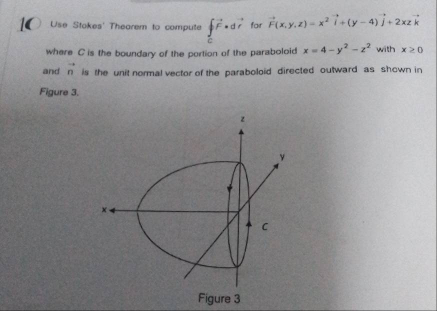 Use Stokes' Thearem to compute ∈tlimits _Cvector F· dvector r for vector F(x,y,z)=x^2vector i+(y-4)vector j+2xzvector k
where C is the boundary of the portion of the paraboloid x=4-y^2-z^2 with x≥ 0
and vector n is the unit normal vector of the paraboloid directed outward as shown in 
Figure 3.
z
y
× 
C 
Figure 3