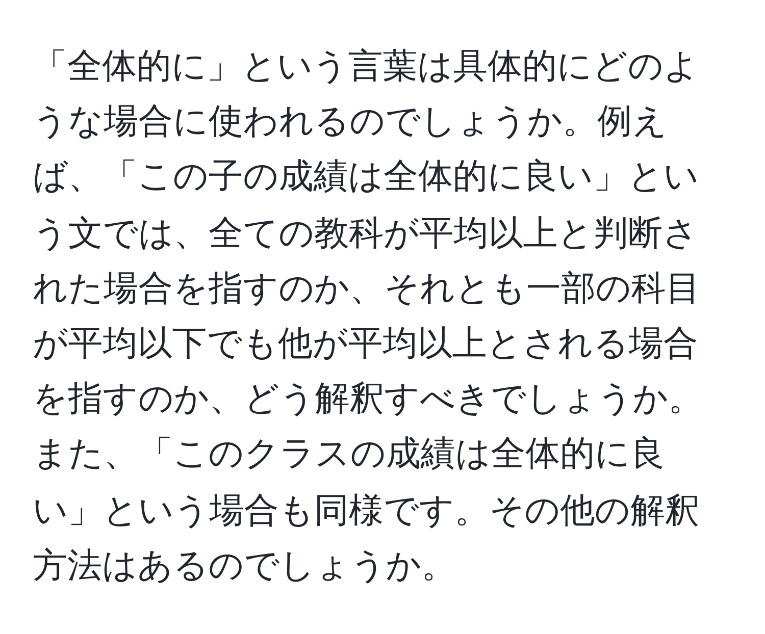 「全体的に」という言葉は具体的にどのような場合に使われるのでしょうか。例えば、「この子の成績は全体的に良い」という文では、全ての教科が平均以上と判断された場合を指すのか、それとも一部の科目が平均以下でも他が平均以上とされる場合を指すのか、どう解釈すべきでしょうか。また、「このクラスの成績は全体的に良い」という場合も同様です。その他の解釈方法はあるのでしょうか。