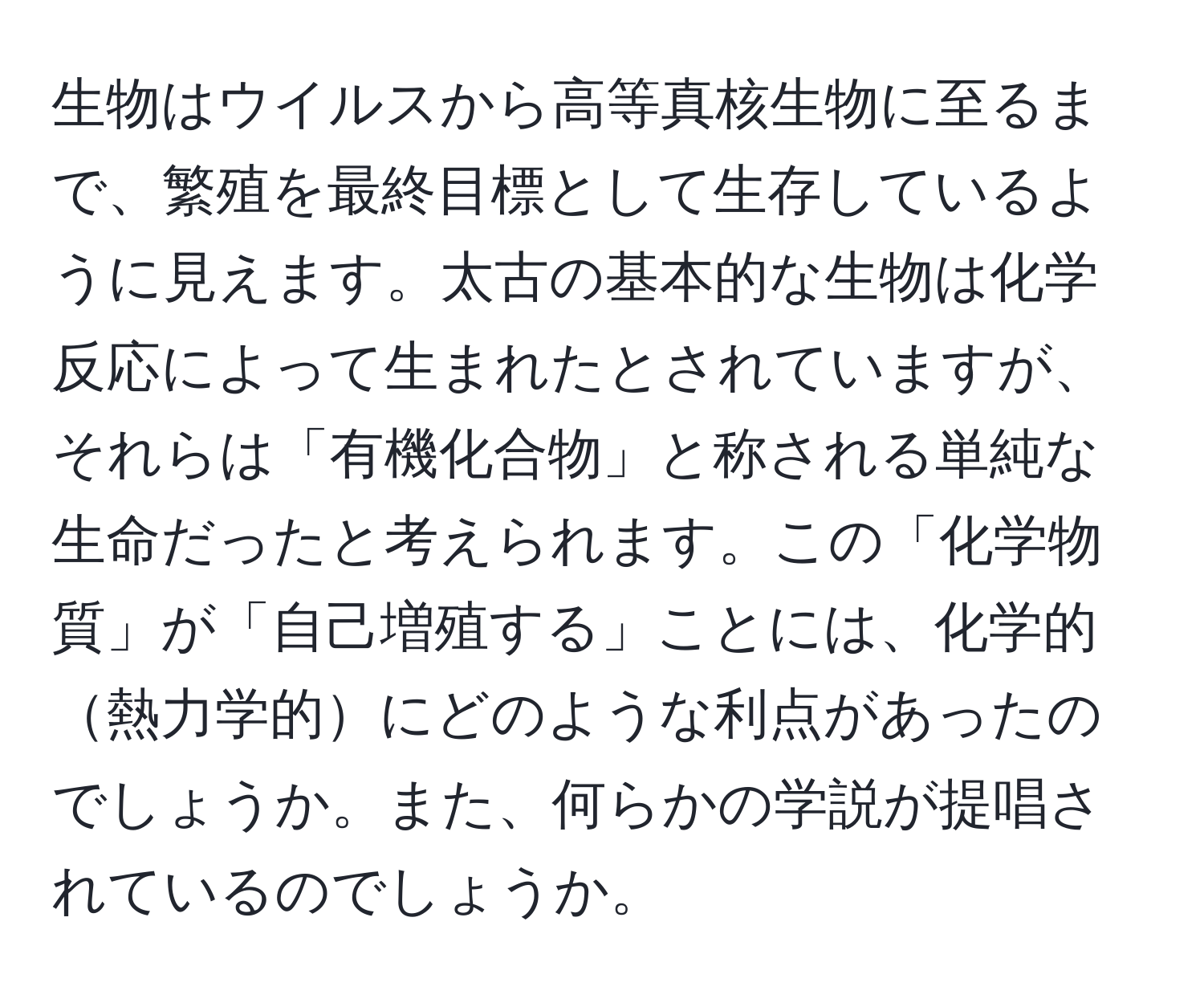 生物はウイルスから高等真核生物に至るまで、繁殖を最終目標として生存しているように見えます。太古の基本的な生物は化学反応によって生まれたとされていますが、それらは「有機化合物」と称される単純な生命だったと考えられます。この「化学物質」が「自己増殖する」ことには、化学的熱力学的にどのような利点があったのでしょうか。また、何らかの学説が提唱されているのでしょうか。