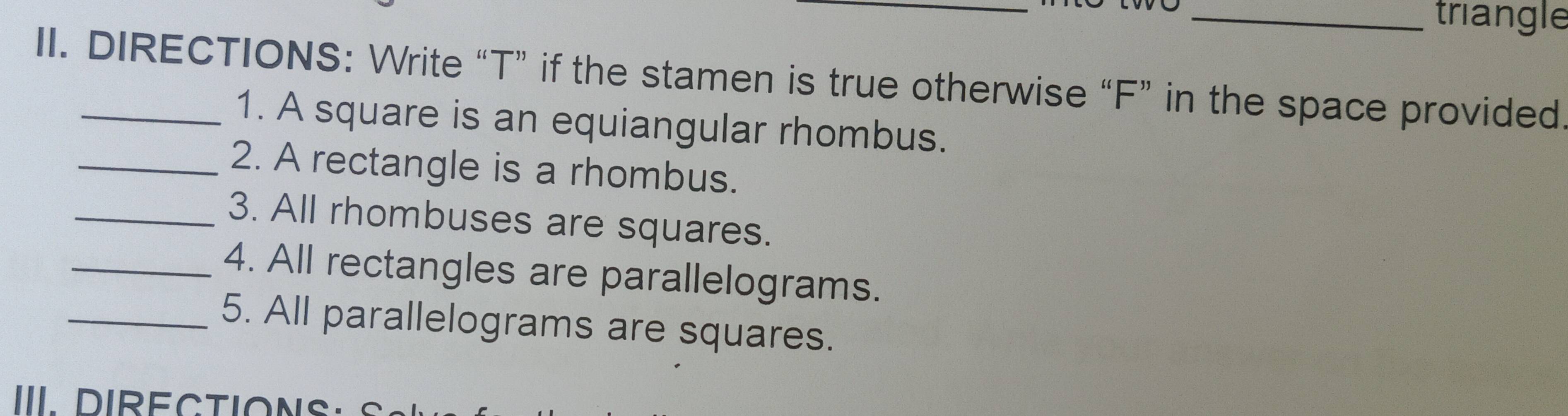 triangle 
II. DIRECTIONS: Write “T” if the stamen is true otherwise “F” in the space provided 
1. A square is an equiangular rhombus. 
_2. A rectangle is a rhombus. 
_3. All rhombuses are squares. 
_4. All rectangles are parallelograms. 
_5. All parallelograms are squares. 
III DIRECTIONS