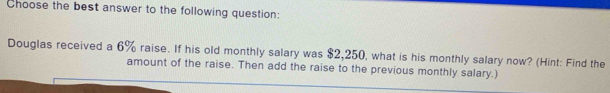 Choose the best answer to the following question: 
Douglas received a 6% raise. If his old monthly salary was $2,250, what is his monthly salary now? (Hint: Find the 
amount of the raise. Then add the raise to the previous monthly salary.)